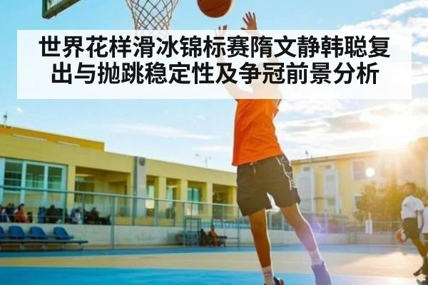 世界花样滑冰锦标赛隋文静韩聪复出与抛跳稳定性及争冠前景分析